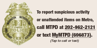 To report suspicious activity or unattended items on Metro, call MTPD at 202-962-2121 or text MyMTPD (696873).